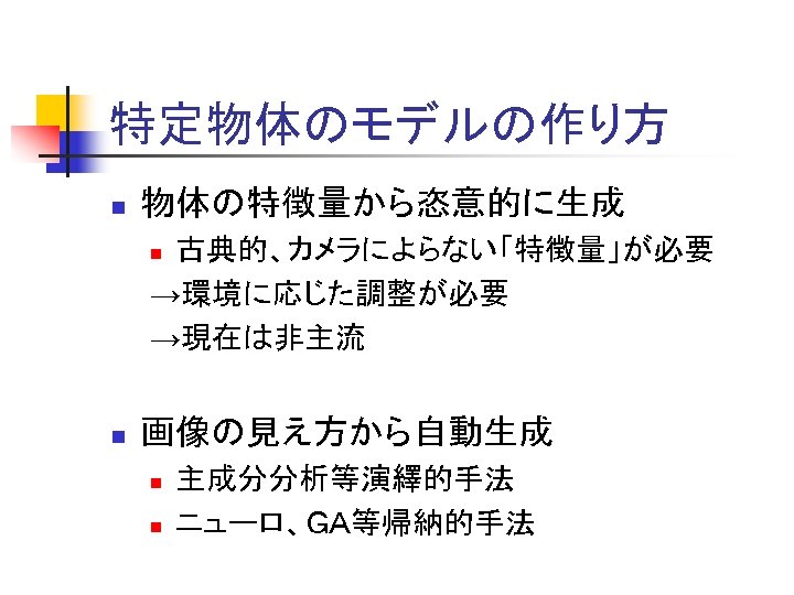 特定物体のモデルの作り方 n 物体の特徴量から恣意的に生成 古典的、カメラによらない「特徴量」が必要 →環境に応じた調整が必要 →現在は非主流 n n 画像の見え方から自動生成 n n 主成分分析等演繹的手法 ニューロ、ＧＡ等帰納的手法 