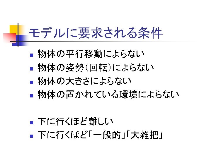 モデルに要求される条件 n n n 物体の平行移動によらない 物体の姿勢（回転）によらない 物体の大きさによらない 物体の置かれている環境によらない 下に行くほど難しい 下に行くほど「一般的」「大雑把」 