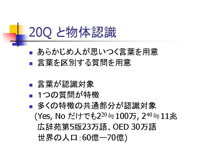 20 Q と物体認識 n n あらかじめ人が思いつく言葉を用意 言葉を区別する質問を用意 言葉が認識対象 n １つの質問が特徴 n 多くの特徴の共通部分が認識対象 (Yes, No