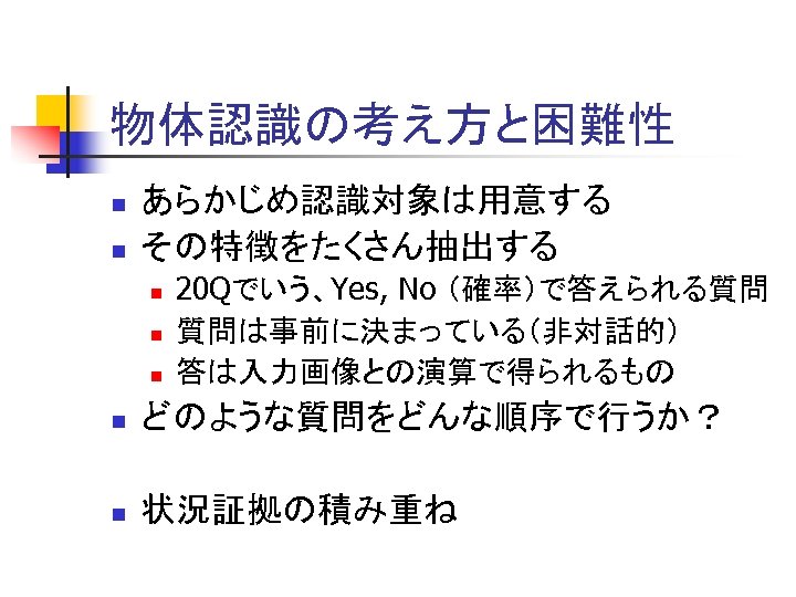 物体認識の考え方と困難性 n n あらかじめ認識対象は用意する その特徴をたくさん抽出する n n n 20 Qでいう、Yes, No （確率）で答えられる質問 質問は事前に決まっている（非対話的） 答は入力画像との演算で得られるもの