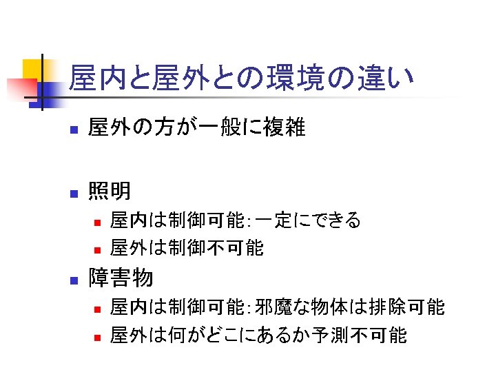 屋内と屋外との環境の違い n 屋外の方が一般に複雑 n 照明 n n n 屋内は制御可能：一定にできる 屋外は制御不可能 障害物 n n 屋内は制御可能：邪魔な物体は排除可能