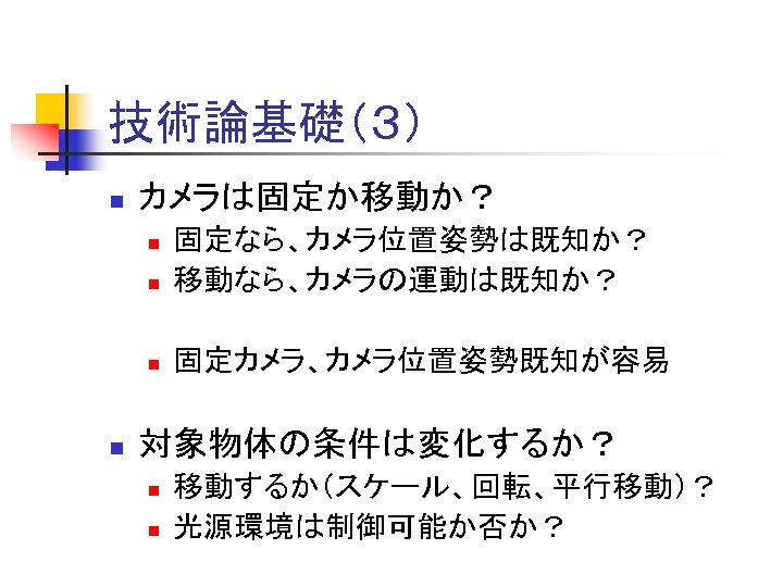 技術論基礎（３） n カメラは固定か移動か？ n 固定なら、カメラ位置姿勢は既知か？ 移動なら、カメラの運動は既知か？ n 固定カメラ、カメラ位置姿勢既知が容易 n n 対象物体の条件は変化するか？ n n 移動するか（スケール、回転、平行移動）？