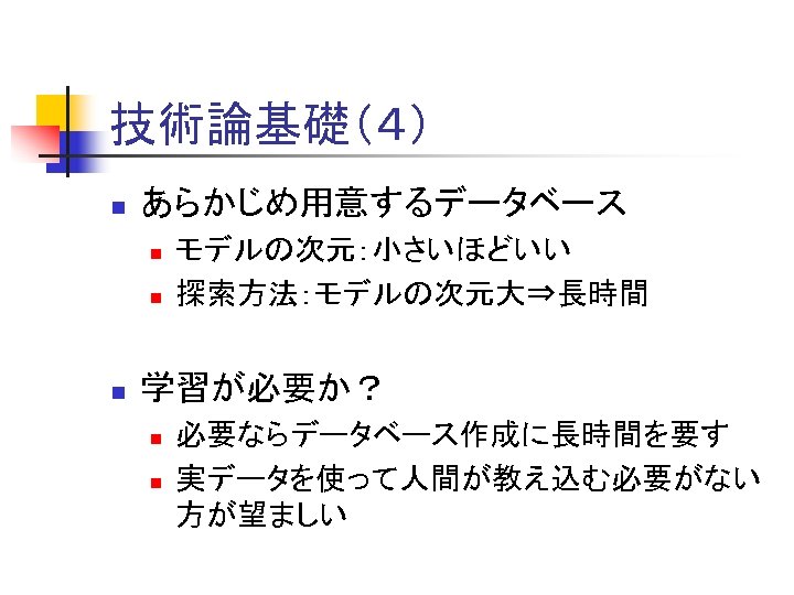 技術論基礎（４） n あらかじめ用意するデータベース n n n モデルの次元：小さいほどいい 探索方法：モデルの次元大⇒長時間 学習が必要か？ n n 必要ならデータベース作成に長時間を要す 実データを使って人間が教え込む必要がない 方が望ましい