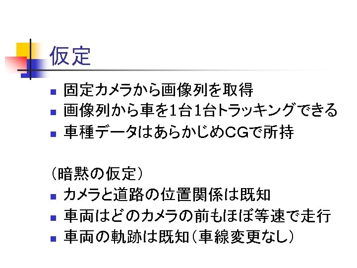 仮定 n n n 固定カメラから画像列を取得 画像列から車を 1台 1台トラッキングできる 車種データはあらかじめＣＧで所持 （暗黙の仮定） n カメラと道路の位置関係は既知 n 車両はどのカメラの前もほぼ等速で走行