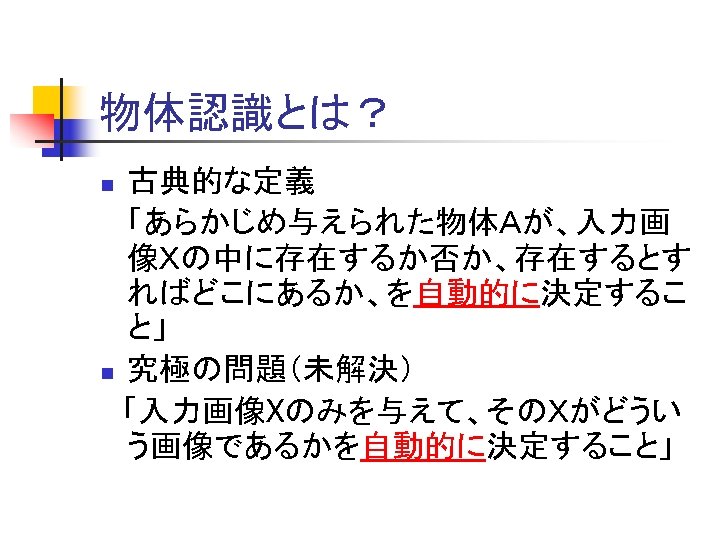 物体認識とは？ 古典的な定義 「あらかじめ与えられた物体Ａが、入力画 像Ｘの中に存在するか否か、存在するとす ればどこにあるか、を自動的に決定するこ と」 n 究極の問題（未解決） 　「入力画像Xのみを与えて、そのＸがどうい う画像であるかを自動的に決定すること」 n 