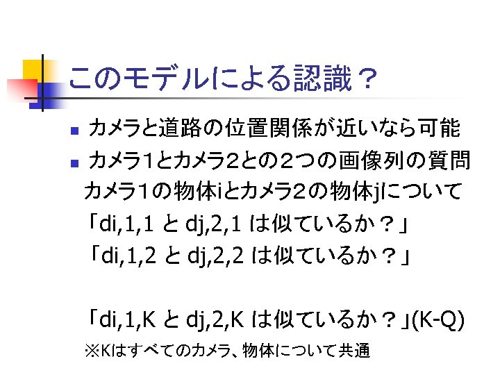 このモデルによる認識？ カメラと道路の位置関係が近いなら可能 n カメラ１とカメラ２との２つの画像列の質問 カメラ１の物体iとカメラ２の物体jについて 「di, 1, 1 と dj, 2, 1 は似ているか？」 「di,