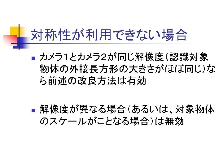 対称性が利用できない場合 n カメラ１とカメラ２が同じ解像度（認識対象 物体の外接長方形の大きさがほぼ同じ）な ら前述の改良方法は有効 n 解像度が異なる場合（あるいは、対象物体 のスケールがことなる場合）は無効 