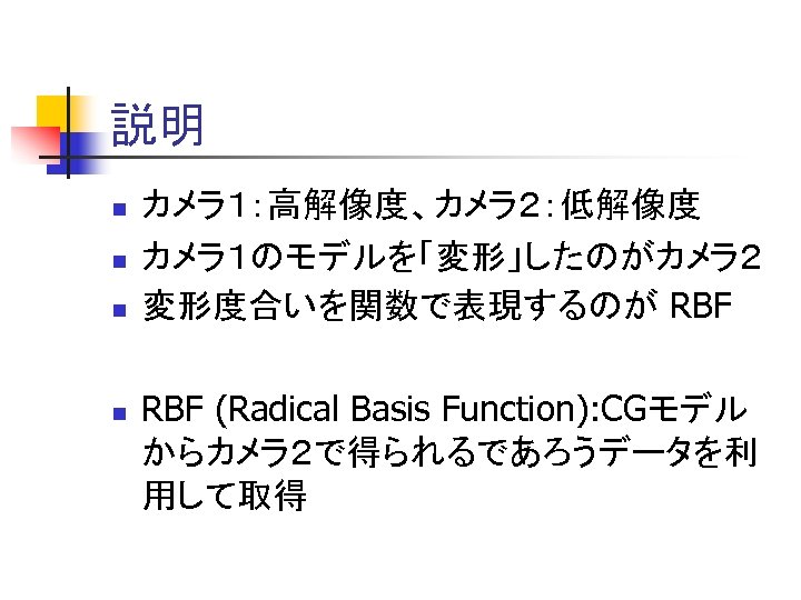 説明 n n カメラ１：高解像度、カメラ２：低解像度 カメラ１のモデルを「変形」したのがカメラ２ 変形度合いを関数で表現するのが RBF (Radical Basis Function): CGモデル からカメラ２で得られるであろうデータを利 用して取得 