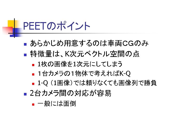 PEETのポイント n n あらかじめ用意するのは車両ＣＧのみ 特徴量は、K次元ベクトル空間の点 n n 1枚の画像を 1次元にしてしまう １台カメラの１物体で考えればK-Q 1 -Q （1画像）では頼りなくても画像列で勝負 2台カメラ間の対応が容易