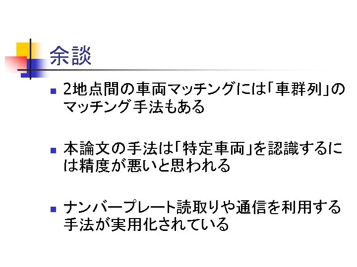 余談 n 2地点間の車両マッチングには「車群列」の マッチング手法もある n 本論文の手法は「特定車両」を認識するに は精度が悪いと思われる n ナンバープレート読取りや通信を利用する 手法が実用化されている 