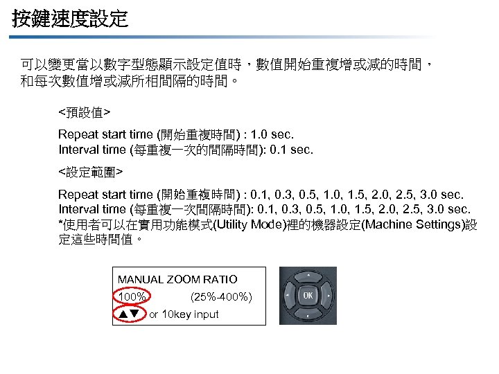 按鍵速度設定 可以變更當以數字型態顯示設定值時，數值開始重複增或減的時間， 和每次數值增或減所相間隔的時間。 <預設值> Repeat start time (開始重複時間) : 1. 0 sec. Interval time