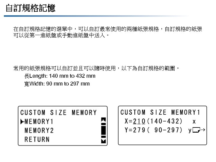 自訂規格記憶 在自訂規格記憶的選單中，可以自訂最常使用的兩種紙張規格，自訂規格的紙張 可以從第一進紙盤或手動進紙盤中送入。 常用的紙張規格可以自訂並且可以隨時使用，以下為自訂規格的範圍。 長Length: 140 mm to 432 mm 寬Width: 90 mm to