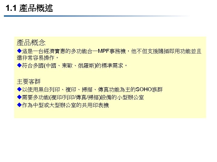 1. 1 產品概述 產品概念 u這是一台經濟實惠的多功能合一MPF事務機，他不但支援隨插即用功能並且 還非常容易操作。 u符合多國(中國、東歐、俄羅斯)的標準需求。 主要客群 u以使用黑白列印、複印、掃描、傳真功能為主的SOHO族群 u需要多功能(複印/列印/傳真/掃描)設備的小型辦公室 u作為中型或大型辦公室的共用印表機 