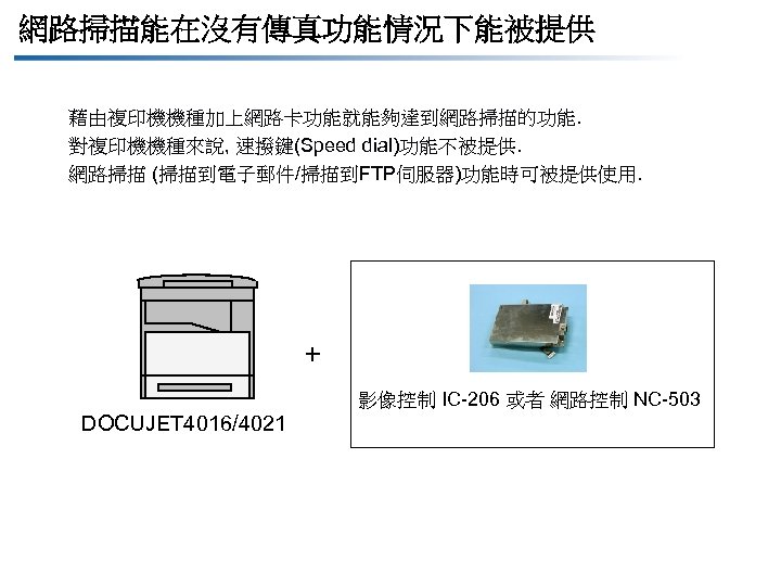 網路掃描能在沒有傳真功能情況下能被提供 藉由複印機機種加上網路卡功能就能夠達到網路掃描的功能. 對複印機機種來說, 速撥鍵(Speed dial)功能不被提供. 網路掃描 (掃描到電子郵件/掃描到FTP伺服器)功能時可被提供使用. + 影像控制 IC-206 或者 網路控制 NC-503 DOCUJET