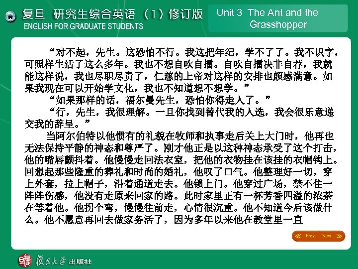 Unit 3 The Ant and the Grasshopper “对不起，先生。这恐怕不行。我这把年纪，学不了了。我不识字， 可照样生活了这么多年。我也不想自吹自擂。自吹自擂决非自荐，我就 能这样说，我也尽职尽责了，仁慈的上帝对这样的安排也颇感满意。如 果我现在可以开始学文化，我也不知道想不想学。” “如果那样的话，福尔曼先生，恐怕你得走人了。” “行，先生，我很理解。一旦你找到替代我的人选，我会很乐意递 交我的辞呈。”