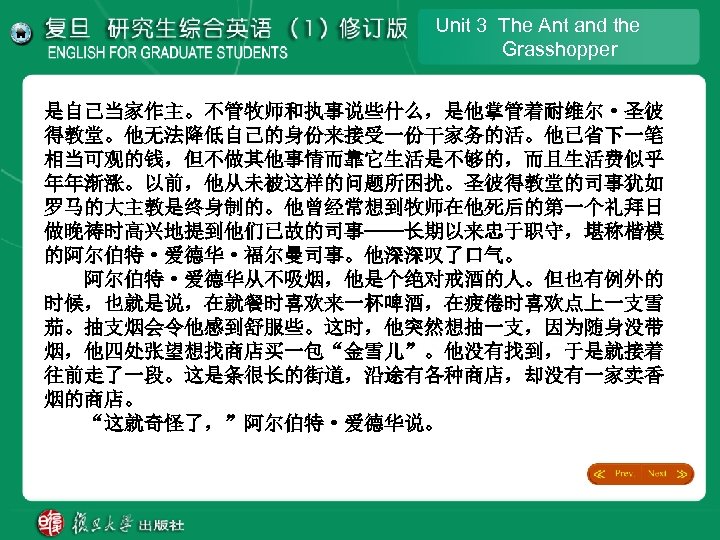 Unit 3 The Ant and the Grasshopper 是自己当家作主。不管牧师和执事说些什么，是他掌管着耐维尔·圣彼 得教堂。他无法降低自己的身份来接受一份干家务的活。他已省下一笔 相当可观的钱，但不做其他事情而靠它生活是不够的，而且生活费似乎 年年渐涨。以前，他从未被这样的问题所困扰。圣彼得教堂的司事犹如 罗马的大主教是终身制的。他曾经常想到牧师在他死后的第一个礼拜日 做晚祷时高兴地提到他们已故的司事——长期以来忠于职守，堪称楷模 的阿尔伯特·爱德华·福尔曼司事。他深深叹了口气。