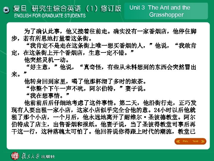 Unit 3 The Ant and the Grasshopper 为了确认此事，他又接着往前走。确实没有一家香烟店，他停住脚 步，若有所思地打量着这条街。 “我肯定不是走在这条街上唯一想买香烟的人，”他说，“我敢肯 定，在这条街上开个香烟店，生意一定不错。” 他突然灵机一动。 “好主意，”他说，“真奇怪，有些从未料想到的东西会突然冒出 来。”