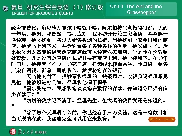 Unit 3 The Ant and the Grasshopper 经今非昔比，所以他打算该干啥就干啥。阿尔伯特生意做得很好。大约 一年后，他想，我既然干得很成功，我不妨开设第二家商店，并招聘一 名经理。他又找到一条没人销售香烟的长街，当他找到一家要出租的商 店，他就马上租下来，并为它置备了各种各样的香烟。他又成功了。后 来他又想既然能够经营两家商店就可以经营六家商店，于是他在伦敦到 处查看，凡是没有烟草店的长街只要有商店出租，他一律租下。在 10年