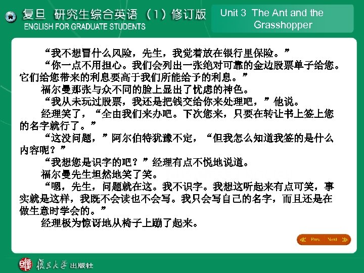 Unit 3 The Ant and the Grasshopper “我不想冒什么风险，先生，我觉着放在银行里保险。” “你一点不用担心。我们会列出一张绝对可靠的金边股票单子给您。 它们给您带来的利息要高于我们所能给予的利息。” 福尔曼那张与众不同的脸上显出了忧虑的神色。 “我从未玩过股票，我还是把钱交给你来处理吧，”他说。 经理笑了，“全由我们来办吧。下次您来，只要在转让书上签上您 的名字就行了。”