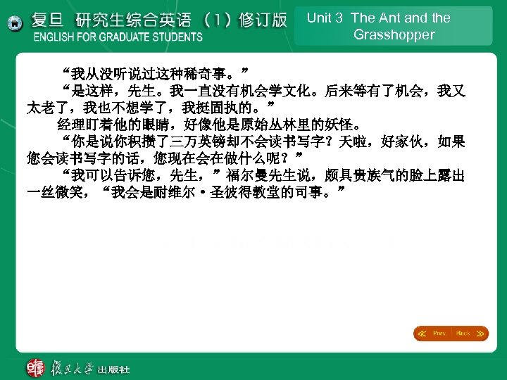 Unit 3 The Ant and the Grasshopper “我从没听说过这种稀奇事。” “是这样，先生。我一直没有机会学文化。后来等有了机会，我又 太老了，我也不想学了，我挺固执的。” 经理盯着他的眼睛，好像他是原始丛林里的妖怪。 “你是说你积攒了三万英镑却不会读书写字？天啦，好家伙，如果 您会读书写字的话，您现在会在做什么呢？” “我可以告诉您，先生，”福尔曼先生说，颇具贵族气的脸上露出