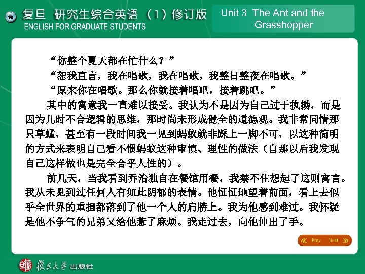 Unit 3 The Ant and the Grasshopper “你整个夏天都在忙什么？” “恕我直言，我在唱歌，我整日整夜在唱歌。” “原来你在唱歌。那么你就接着唱吧，接着跳吧。” 其中的寓意我一直难以接受。我认为不是因为自己过于执拗，而是 因为儿时不合逻辑的思维，那时尚未形成健全的道德观。我非常同情那 只草蜢，甚至有一段时间我一见到蚂蚁就非踩上一脚不可，以这种简明 的方式来表明自己看不惯蚂蚁这种审慎、理性的做法（自那以后我发现