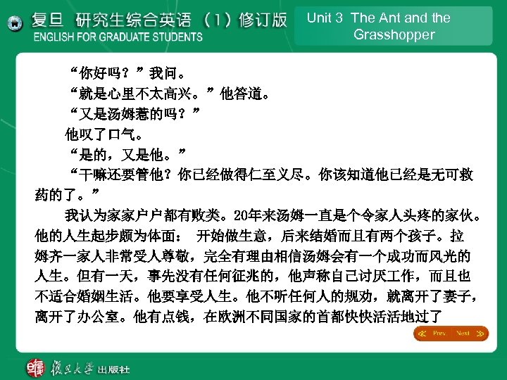 Unit 3 The Ant and the Grasshopper “你好吗？”我问。 “就是心里不太高兴。”他答道。 “又是汤姆惹的吗？” 他叹了口气。 “是的，又是他。” “干嘛还要管他？你已经做得仁至义尽。你该知道他已经是无可救 药的了。”