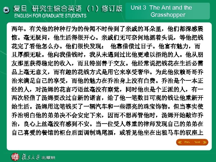 Unit 3 The Ant and the Grasshopper 两年。有关他的种种行为的传闻不时传到了亲戚的耳朵里，他们都深感震 惊。毫无疑问，他生活得很开心。亲戚们无可奈何地摇着头说，等他把钱 花完了看他怎么办。他们很快发现： 他靠借债过日子。他富有魅力，而 且厚颜无耻。他向我借钱时，我从未遇到过比他更难以拒绝的人。他从朋 友那里获得稳定的收入，而且特别善于交友。他经常说把钱花在生活必需 品上毫无意义，而有趣的花钱方式是用它来享受奢华。为此他依赖哥哥乔