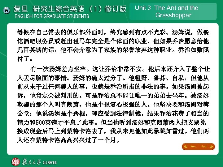 Unit 3 The Ant and the Grasshopper 等候在自己常去的俱乐部外面时，终究感到有点不光彩。汤姆说，做餐 馆酒吧服务员或赶出租马车完全是个体面的职业，但如果乔治愿意给他 几百英镑的话，他不会介意为了家族的荣誉放弃这种职业。乔治如数照 付了。 有一次汤姆差点坐牢。这让乔治非常不安。他后来还介入了整个让 人丢尽脸面的事情。汤姆的确太过分了。他粗野、鲁莽、自私，但他从 前从未干过任何骗人的事，也就是乔治所指的非法的事。如果汤姆被起