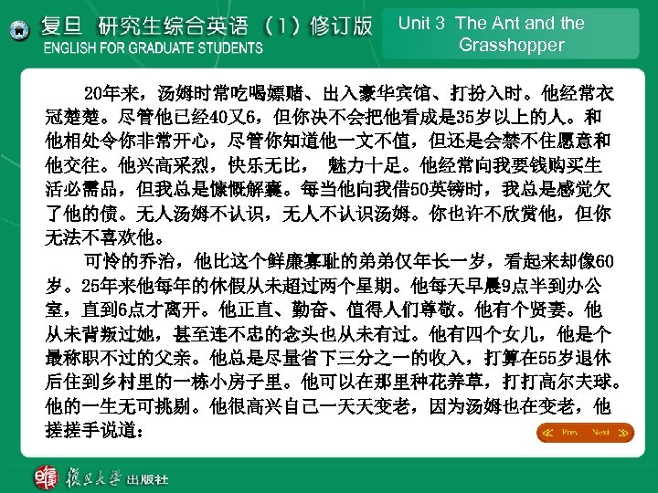 Unit 3 The Ant and the Grasshopper 20年来，汤姆时常吃喝嫖赌、出入豪华宾馆、打扮入时。他经常衣 冠楚楚。尽管他已经 40又6，但你决不会把他看成是 35岁以上的人。和 他相处令你非常开心，尽管你知道他一文不值，但还是会禁不住愿意和 他交往。他兴高采烈，快乐无比， 魅力十足。他经常向我要钱购买生