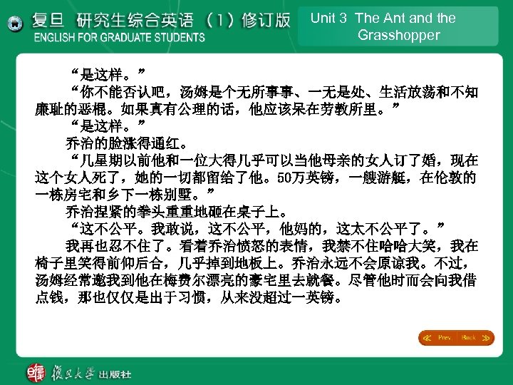 Unit 3 The Ant and the Grasshopper “是这样。” “你不能否认吧，汤姆是个无所事事、一无是处、生活放荡和不知 廉耻的恶棍。如果真有公理的话，他应该呆在劳教所里。” “是这样。” 乔治的脸涨得通红。 “几星期以前他和一位大得几乎可以当他母亲的女人订了婚，现在 这个女人死了，她的一切都留给了他。50万英镑，一艘游艇，在伦敦的