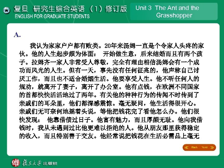 Unit 3 The Ant and the Grasshopper A. 我认为家家户户都有败类。20年来汤姆一直是个令家人头疼的家 伙。他的人生起步颇为体面： 开始做生意，后来结婚而且有两个孩 子。拉姆齐一家人非常受人尊敬，完全有理由相信汤姆会有一个成 功而风光的人生。但有一天，事先没有任何征兆的，他声称自己讨 厌