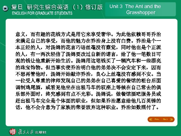 Unit 3 The Ant and the Grasshopper 意义，而有趣的花钱方式是用它来享受奢华。为此他依赖哥哥乔治 来满足自己的享受，而他的魅力在乔治身上没有白费。乔治是个一 本正经的人，对汤姆的花言巧语丝毫没有察觉，同时他也是个正派 的人，有一两次轻信了汤姆要改过自新的诺言，给了他一笔数目可 观的钱让他重新开始生活。汤姆用这笔钱买了一辆汽车和一些漂亮 的珠宝饰物。但当事实使乔治明白他的弟弟决不会安定下来，因而 不想再管他时，汤姆开始敲诈乔治，良心上丝毫没有感到不安。当