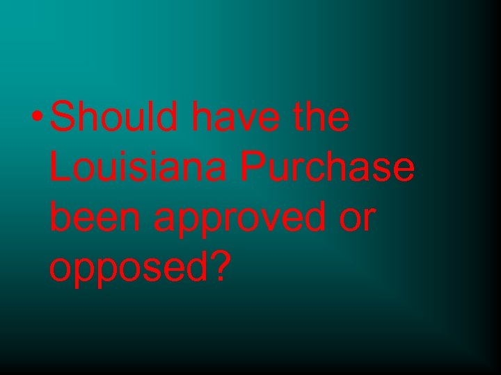  • Should have the Louisiana Purchase been approved or opposed? 