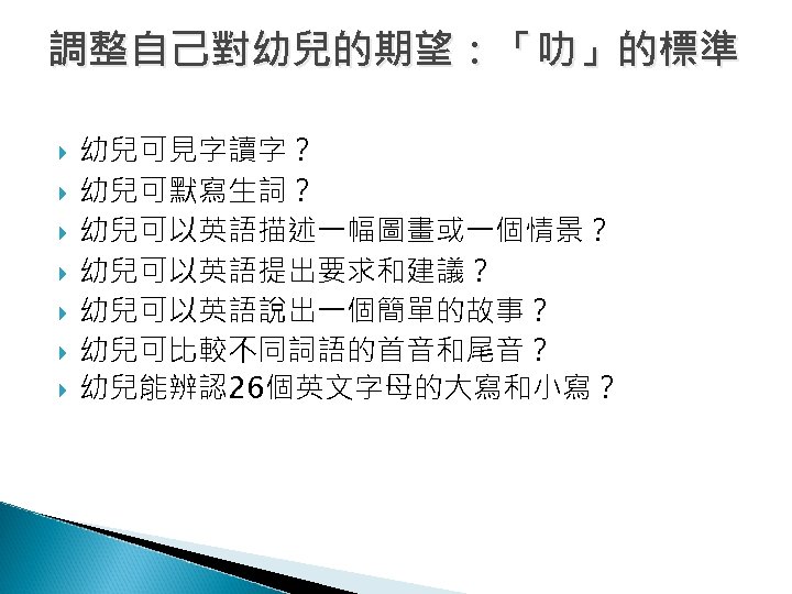 調整自己對幼兒的期望：「叻」的標準 幼兒可見字讀字？ 幼兒可默寫生詞？ 幼兒可以英語描述一幅圖畫或一個情景？ 幼兒可以英語提出要求和建議？ 幼兒可以英語說出一個簡單的故事？ 幼兒可比較不同詞語的首音和尾音？ 幼兒能辨認26個英文字母的大寫和小寫？ 