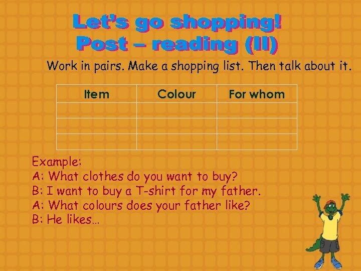 Work in pairs. Make a shopping list. Then talk about it. Item Colour For