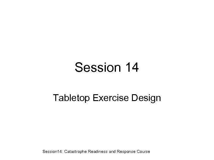 Session 14 Tabletop Exercise Design Session 14: Catastrophe Readiness and Response Course 