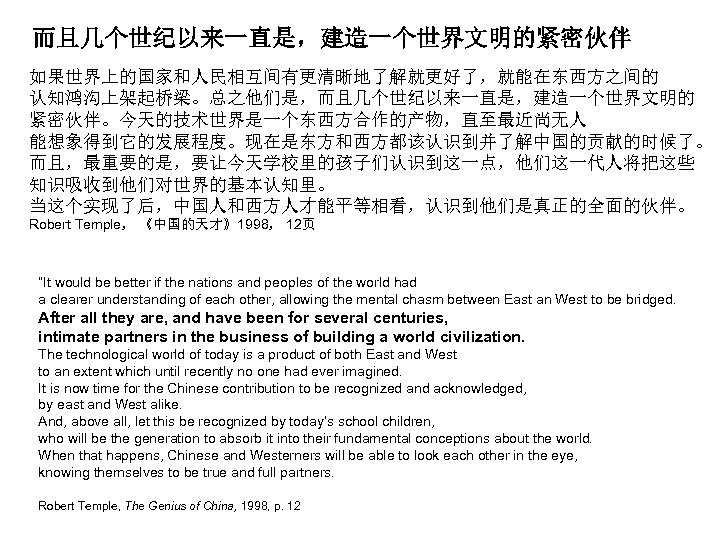 而且几个世纪以来一直是，建造一个世界文明的紧密伙伴 如果世界上的国家和人民相互间有更清晰地了解就更好了，就能在东西方之间的 认知鸿沟上架起桥梁。总之他们是，而且几个世纪以来一直是，建造一个世界文明的 紧密伙伴。今天的技术世界是一个东西方合作的产物，直至最近尚无人 能想象得到它的发展程度。现在是东方和西方都该认识到并了解中国的贡献的时候了。 而且，最重要的是，要让今天学校里的孩子们认识到这一点，他们这一代人将把这些 知识吸收到他们对世界的基本认知里。 当这个实现了后，中国人和西方人才能平等相看，认识到他们是真正的全面的伙伴。 Robert Temple， 《中国的天才》1998， 12页 “It would