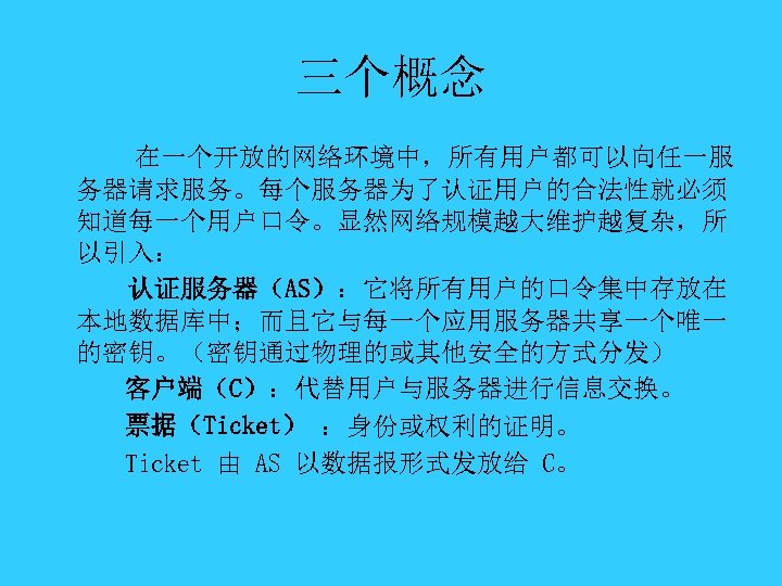 三个概念 在一个开放的网络环境中，所有用户都可以向任一服 务器请求服务。每个服务器为了认证用户的合法性就必须 知道每一个用户口令。显然网络规模越大维护越复杂，所 以引入： 认证服务器（AS）：它将所有用户的口令集中存放在 本地数据库中；而且它与每一个应用服务器共享一个唯一 的密钥。（密钥通过物理的或其他安全的方式分发） 客户端（C）：代替用户与服务器进行信息交换。 票据（Ticket） ：身份或权利的证明。 Ticket 由 AS