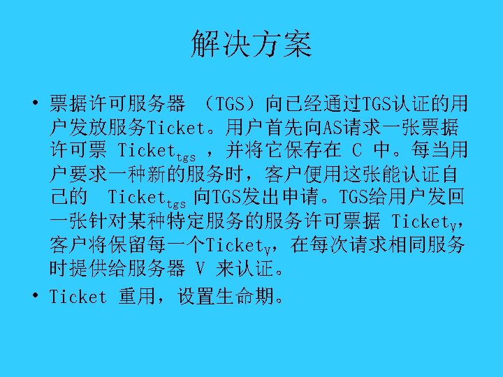 解决方案 • 票据许可服务器 （TGS）向已经通过TGS认证的用 户发放服务Ticket。用户首先向AS请求一张票据 许可票 Tickettgs ，并将它保存在 C 中。每当用 户要求一种新的服务时，客户便用这张能认证自 己的 Tickettgs 向TGS发出申请。TGS给用户发回