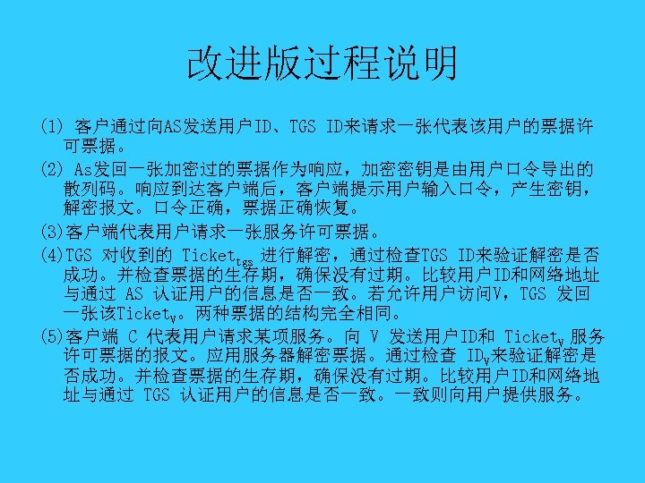 改进版过程说明 (1) 客户通过向AS发送用户ID、TGS ID来请求一张代表该用户的票据许 可票据。 (2) As发回一张加密过的票据作为响应，加密密钥是由用户口令导出的 散列码。响应到达客户端后，客户端提示用户输入口令，产生密钥， 解密报文。口令正确，票据正确恢复。 (3)客户端代表用户请求一张服务许可票据。 (4)TGS 对收到的 Tickettgs 进行解密，通过检查TGS