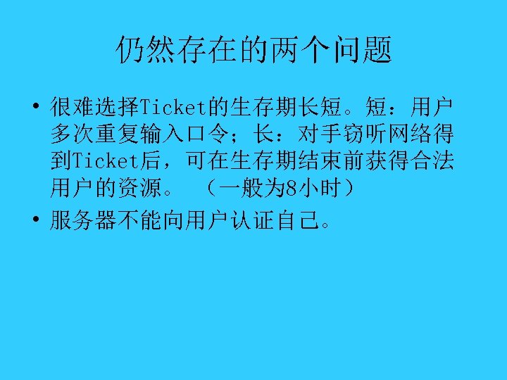 仍然存在的两个问题 • 很难选择Ticket的生存期长短。短：用户 多次重复输入口令；长：对手窃听网络得 到Ticket后，可在生存期结束前获得合法 用户的资源。 （一般为 8小时） • 服务器不能向用户认证自己。 