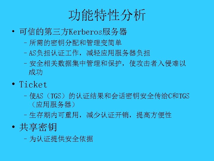 功能特性分析 • 可信的第三方Kerberos服务器 –所需的密钥分配和管理变简单 –AS负担认证 作，减轻应用服务器负担 –安全相关数据集中管理和保护，使攻击者入侵难以 成功 • Ticket –使AS（TGS）的认证结果和会话密钥安全传给C和TGS （应用服务器） –生存期内可重用，减少认证开销，提高方便性 •