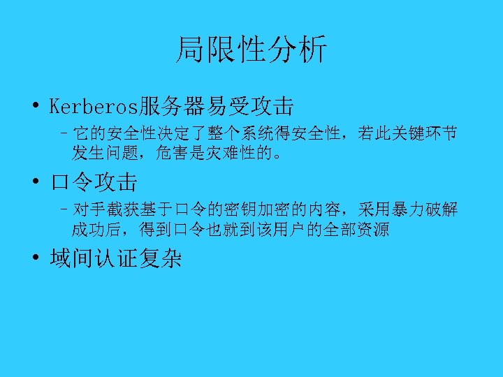 局限性分析 • Kerberos服务器易受攻击 –它的安全性决定了整个系统得安全性，若此关键环节 发生问题，危害是灾难性的。 • 口令攻击 –对手截获基于口令的密钥加密的内容，采用暴力破解 成功后，得到口令也就到该用户的全部资源 • 域间认证复杂 