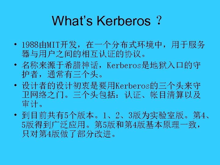 What’s Kerberos ？ • 1988由MIT开发，在一个分布式环境中，用于服务 器与用户之间的相互认证的协议。 • 名称来源于希腊神话，Kerberos是地狱入口的守 护者，通常有三个头。 • 设计者的设计初衷是要用Kerberos的三个头来守 卫网络之门。三个头包括：认证、帐目清算以及 审计。 •