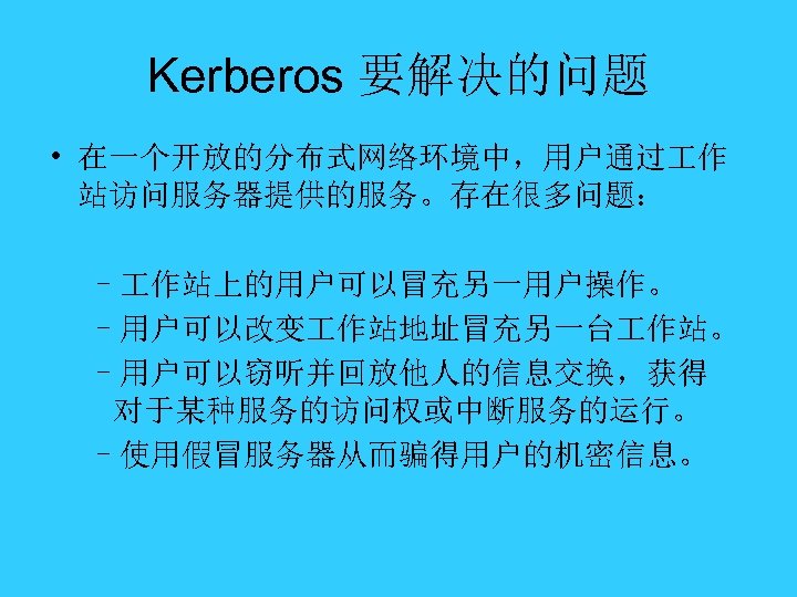 Kerberos 要解决的问题 • 在一个开放的分布式网络环境中，用户通过 作 站访问服务器提供的服务。存在很多问题： – 作站上的用户可以冒充另一用户操作。 –用户可以改变 作站地址冒充另一台 作站。 –用户可以窃听并回放他人的信息交换，获得 对于某种服务的访问权或中断服务的运行。 –使用假冒服务器从而骗得用户的机密信息。