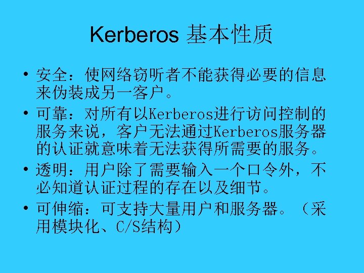 Kerberos 基本性质 • 安全：使网络窃听者不能获得必要的信息 来伪装成另一客户。 • 可靠：对所有以Kerberos进行访问控制的 服务来说，客户无法通过Kerberos服务器 的认证就意味着无法获得所需要的服务。 • 透明：用户除了需要输入一个口令外，不 必知道认证过程的存在以及细节。 • 可伸缩：可支持大量用户和服务器。（采