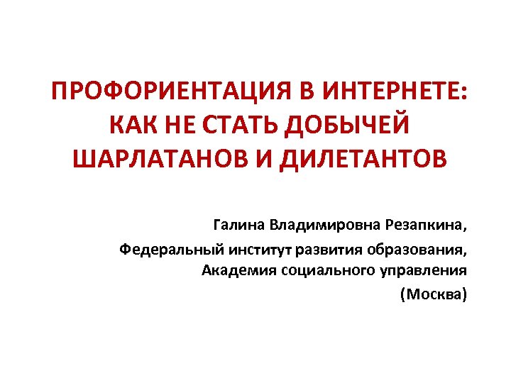 ПРОФОРИЕНТАЦИЯ В ИНТЕРНЕТЕ: КАК НЕ СТАТЬ ДОБЫЧЕЙ ШАРЛАТАНОВ И ДИЛЕТАНТОВ Галина Владимировна Резапкина, Федеральный