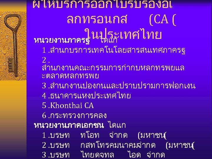 ผใหบรการออกใบรบรองอเ ลกทรอนกส (CA ( ในประเทศไทย หนวยงานภาครฐ ไดแก 1. สำนกบรการเทคโนโลยสารสนเทศภาครฐ 2. สำนกงานคณะกรรมการกำกบหลกทรพยแล ะตลาดหลกทรพย 3. สำนกงานปองกนและปราบปรามการฟอกเงน