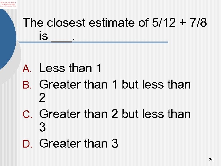 The closest estimate of 5/12 + 7/8 is ___. A. Less than 1 B.