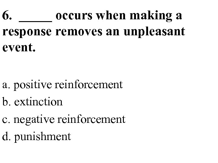 6. _____ occurs when making a response removes an unpleasant event. a. positive reinforcement